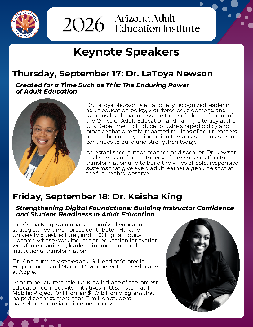 The 2026 Arizona Adult Education Institute Keynote Speakers are Dr. LaToya Newson and Dr. Keisha King. Dr. LaToya Newson is a nationally recognized leader in adult education policy, workforce development, and systems-level change. As the former federal Director of the Office of Adult Education and Family Literacy at the U.S. Department of Education, she shaped policy and practice that directly impacted millions of adult learners across the country, including the very systems Arizona continues to build and strengthen today. Dr. Kiesha King is a globally recognized education strategist, five-time Forbes contributor, Harvard University guest lecturer, and FCC Digital Equity Honoree whose work focuses on education innovation, workforce readiness, leadership, and large-scale institutional transformation.