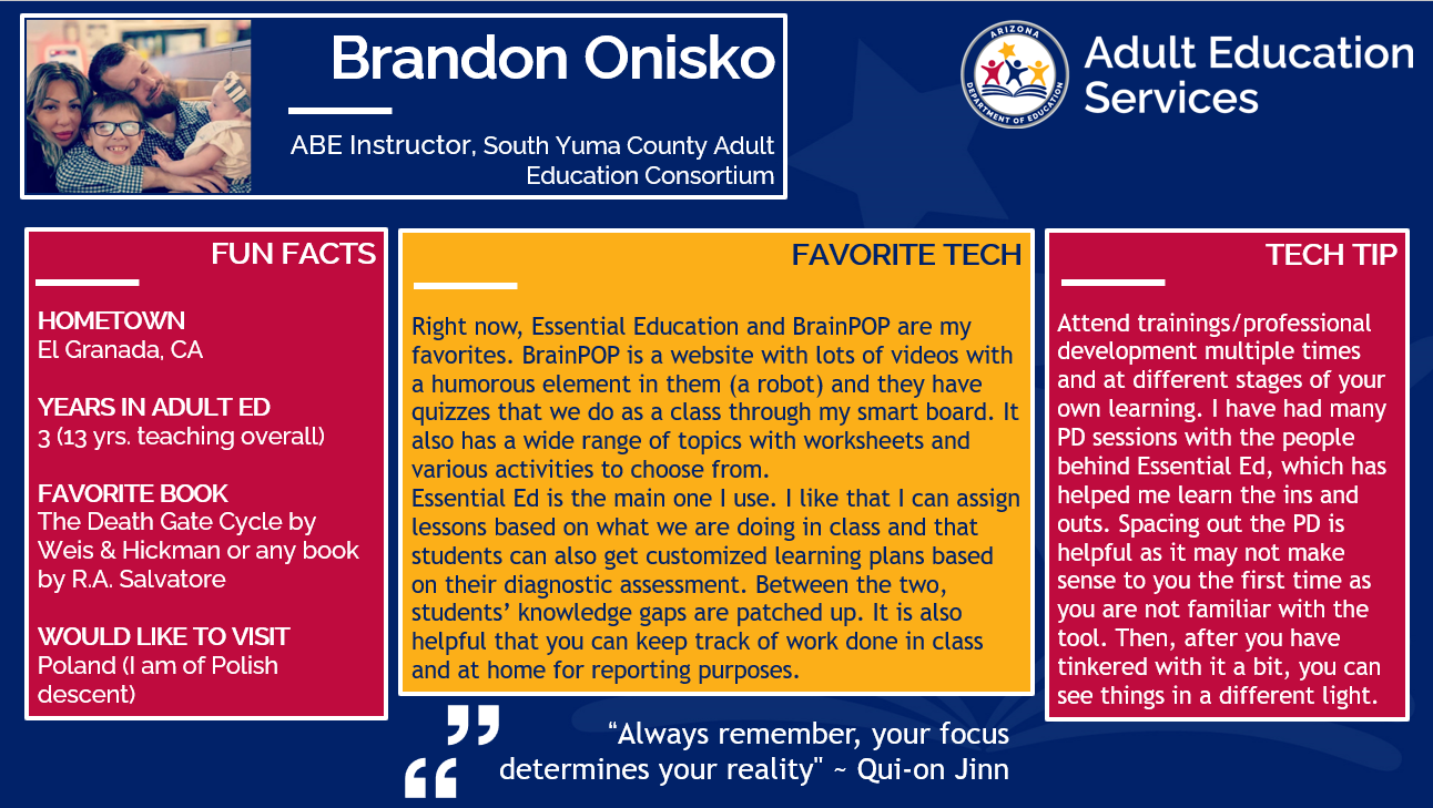 Brandon Onisko, ABE Instructor for South Yuma County Adult Education Consortium. Fun Facts: Hometown El Granada, CA. Years in adult ed: 3. Favorite book, The Death Gate Cycle by Weis & Hickman or any book by R.A. Salvatore. Would like to visit Poland (I am of Polish descent). Favorite Tech: Right now, Essential Education and BrainPOP are my favorites. BrainPOP is a website with lots of videos with a humorous element in them (a robot) and they have quizzes that we do as a class through my smart board. It also has a wide range of topics with worksheets and various activities to choose from. Essential Ed is the main one I use. I like that I can assign lessons based on what we are doing in class and that students can also get customized learning plans based on their diagnostic assessment. Between the two, students' knowledge gaps are patched up. It is also helpful that you can keep track of work done in class and at home for reporting purposes. Tech Tip: Attend trainings/professional development at different stages of your own learning. I have had many PD sessions with the people behind Essential Ed which has helped me learn the ins and outs. Spacing out the PD is helpful as it may not make sense to you the first time as you are not familiar with the tool. Then later, after you have tinkered with it a bit, you can see things in a different light. Favorite quote: Always remember, your focus determines your reality." - Qui-on Jinn