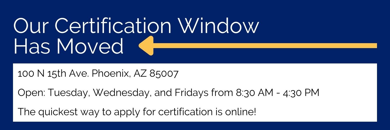 Our Certification Window Has Moved. 100 N 15th Ave. Phoenix, AZ 85007 Open: Tuesday, Wednesday, and Fridays from 8:30 AM - 4:30 PM. The quickest way to apply for certification is online! 